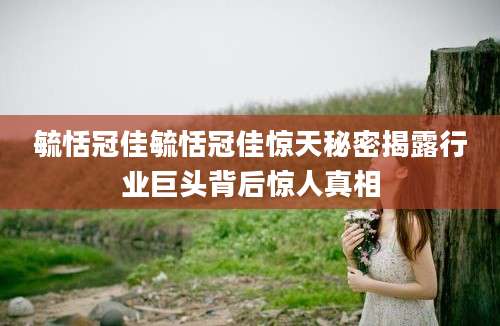 毓恬冠佳毓恬冠佳惊天秘密揭露行业巨头背后惊人真相