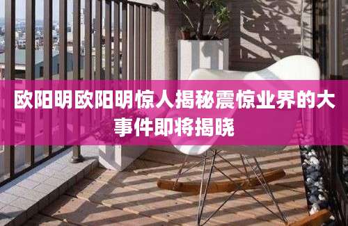 欧阳明欧阳明惊人揭秘震惊业界的大事件即将揭晓