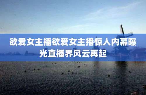 欲爱女主播欲爱女主播惊人内幕曝光直播界风云再起