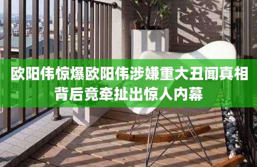 欧阳伟惊爆欧阳伟涉嫌重大丑闻真相背后竟牵扯出惊人内幕