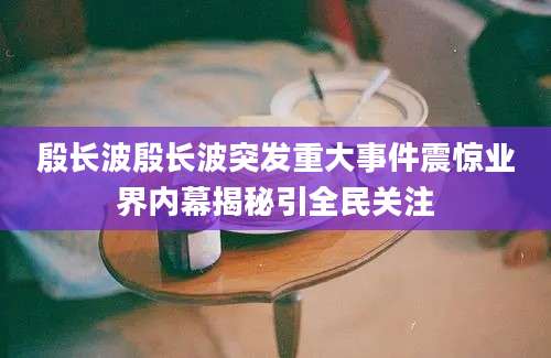 殷长波殷长波突发重大事件震惊业界内幕揭秘引全民关注