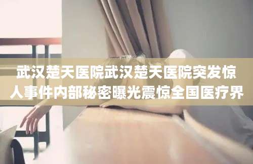 武汉楚天医院武汉楚天医院突发惊人事件内部秘密曝光震惊全国医疗界