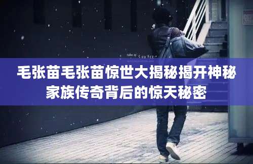 毛张苗毛张苗惊世大揭秘揭开神秘家族传奇背后的惊天秘密