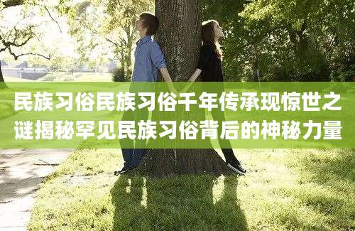 民族习俗民族习俗千年传承现惊世之谜揭秘罕见民族习俗背后的神秘力量