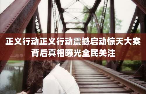 正义行动正义行动震撼启动惊天大案背后真相曝光全民关注