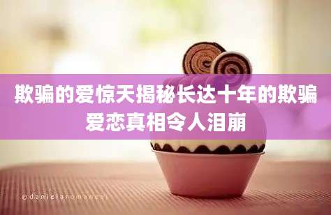 欺骗的爱惊天揭秘长达十年的欺骗爱恋真相令人泪崩
