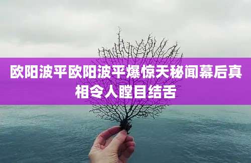 欧阳波平欧阳波平爆惊天秘闻幕后真相令人瞠目结舌