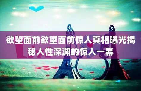 欲望面前欲望面前惊人真相曝光揭秘人性深渊的惊人一幕