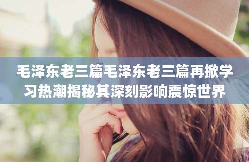 毛泽东老三篇毛泽东老三篇再掀学习热潮揭秘其深刻影响震惊世界