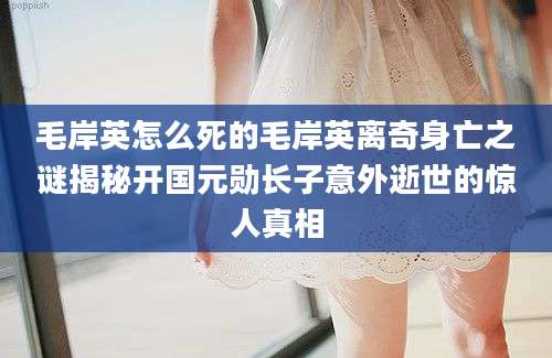 毛岸英怎么死的毛岸英离奇身亡之谜揭秘开国元勋长子意外逝世的惊人真相