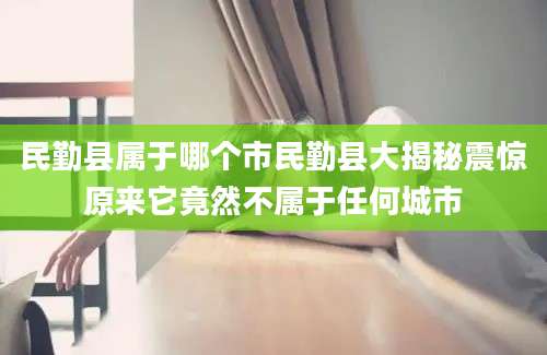 民勤县属于哪个市民勤县大揭秘震惊原来它竟然不属于任何城市