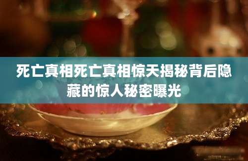 死亡真相死亡真相惊天揭秘背后隐藏的惊人秘密曝光