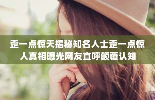 歪一点惊天揭秘知名人士歪一点惊人真相曝光网友直呼颠覆认知
