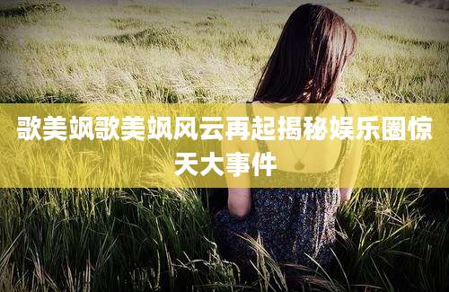歌美飒歌美飒风云再起揭秘娱乐圈惊天大事件