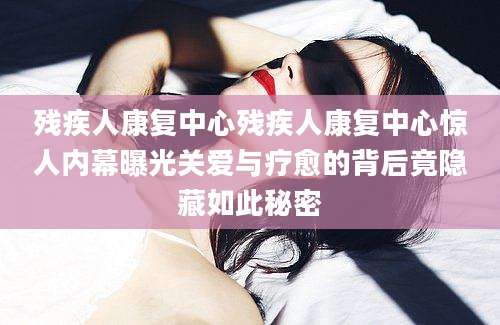 残疾人康复中心残疾人康复中心惊人内幕曝光关爱与疗愈的背后竟隐藏如此秘密