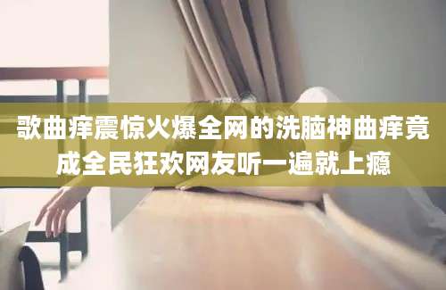 歌曲痒震惊火爆全网的洗脑神曲痒竟成全民狂欢网友听一遍就上瘾