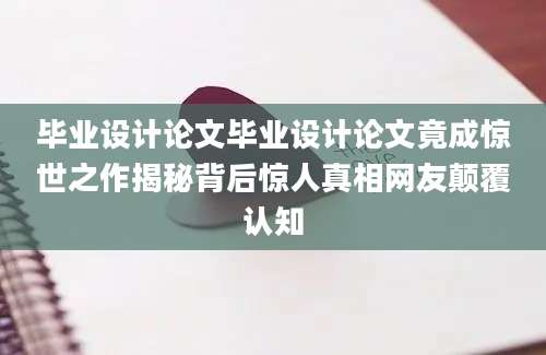毕业设计论文毕业设计论文竟成惊世之作揭秘背后惊人真相网友颠覆认知