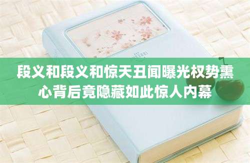 段义和段义和惊天丑闻曝光权势熏心背后竟隐藏如此惊人内幕