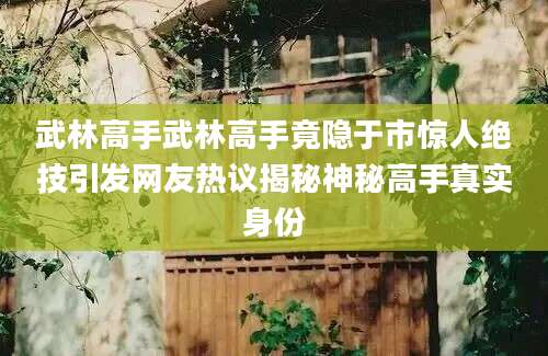 武林高手武林高手竟隐于市惊人绝技引发网友热议揭秘神秘高手真实身份