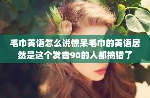毛巾英语怎么说惊呆毛巾的英语居然是这个发音90的人都搞错了