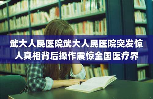 武大人民医院武大人民医院突发惊人真相背后操作震惊全国医疗界