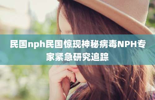 民国nph民国惊现神秘病毒NPH专家紧急研究追踪