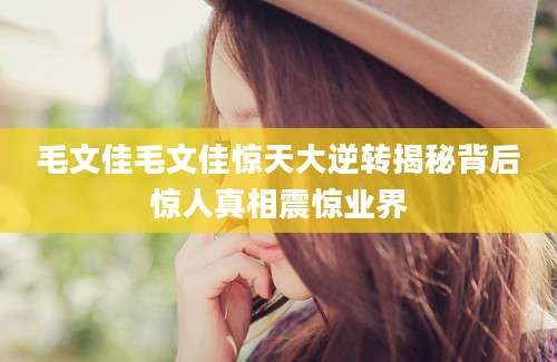毛文佳毛文佳惊天大逆转揭秘背后惊人真相震惊业界