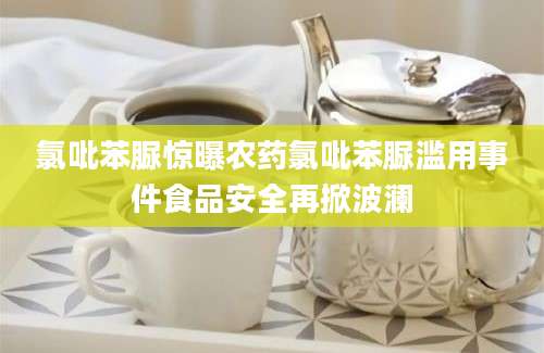 氯吡苯脲惊曝农药氯吡苯脲滥用事件食品安全再掀波澜
