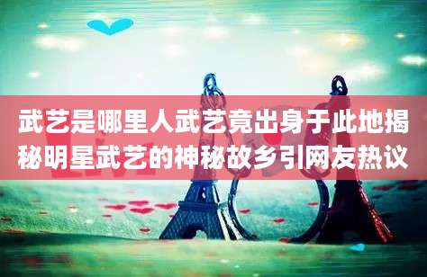 武艺是哪里人武艺竟出身于此地揭秘明星武艺的神秘故乡引网友热议