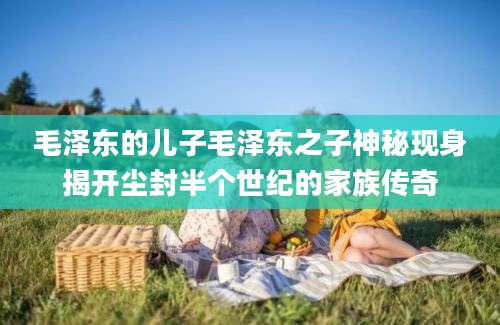毛泽东的儿子毛泽东之子神秘现身揭开尘封半个世纪的家族传奇