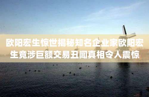 欧阳宏生惊世揭秘知名企业家欧阳宏生竟涉巨额交易丑闻真相令人震惊