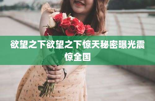 欲望之下欲望之下惊天秘密曝光震惊全国