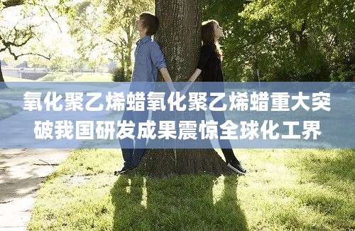 氧化聚乙烯蜡氧化聚乙烯蜡重大突破我国研发成果震惊全球化工界