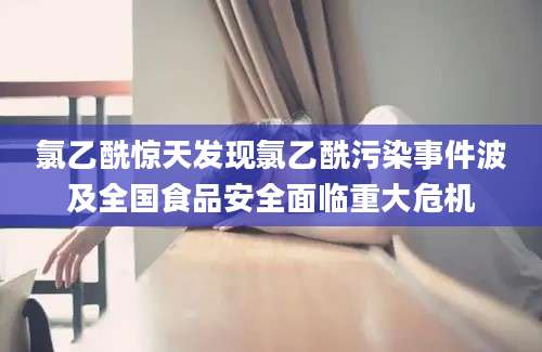 氯乙酰惊天发现氯乙酰污染事件波及全国食品安全面临重大危机