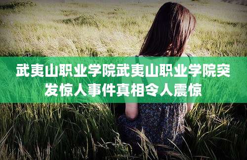 武夷山职业学院武夷山职业学院突发惊人事件真相令人震惊