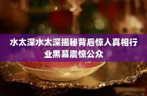 水太深水太深揭秘背后惊人真相行业黑幕震惊公众