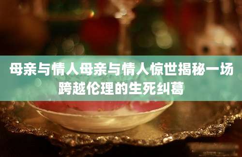 母亲与情人母亲与情人惊世揭秘一场跨越伦理的生死纠葛