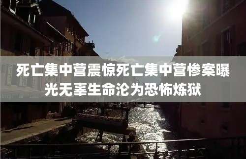 死亡集中营震惊死亡集中营惨案曝光无辜生命沦为恐怖炼狱