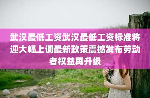 武汉最低工资武汉最低工资标准将迎大幅上调最新政策震撼发布劳动者权益再升级