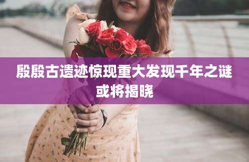 殷殷古遗迹惊现重大发现千年之谜或将揭晓