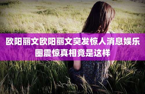 欧阳丽文欧阳丽文突发惊人消息娱乐圈震惊真相竟是这样