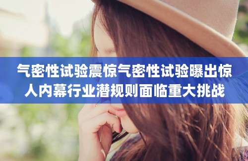 气密性试验震惊气密性试验曝出惊人内幕行业潜规则面临重大挑战