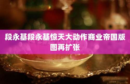 段永基段永基惊天大动作商业帝国版图再扩张