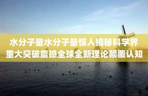 水分子量水分子量惊人揭秘科学界重大突破震撼全球全新理论颠覆认知