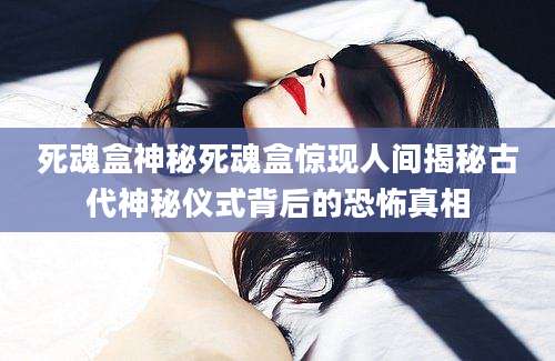 死魂盒神秘死魂盒惊现人间揭秘古代神秘仪式背后的恐怖真相