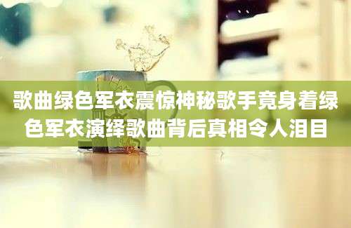 歌曲绿色军衣震惊神秘歌手竟身着绿色军衣演绎歌曲背后真相令人泪目