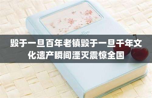 毁于一旦百年老镇毁于一旦千年文化遗产瞬间湮灭震惊全国