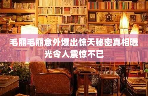 毛丽毛丽意外爆出惊天秘密真相曝光令人震惊不已