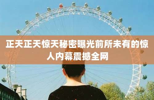 正天正天惊天秘密曝光前所未有的惊人内幕震撼全网