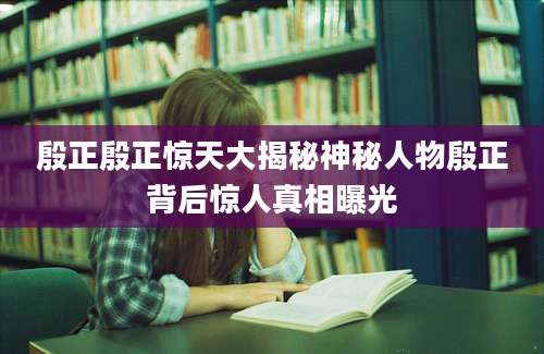 殷正殷正惊天大揭秘神秘人物殷正背后惊人真相曝光
